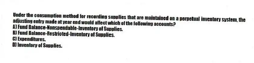 Under the consumption method for recording supplies that are maintained on a perpetual inventory system, the adjusting entry made at year end would affect which of the following accounts?
A) Fund Balance-Nonspendable-Inventory of Supplies.
B) Fund Balance-Restricted-Inventory of Supplies.
C) Expenditures.
D) Inventory of Supplies.