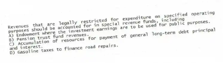 Revenues that are legally restricted for expenditure on specified operating purposes should be accounted for in special revenue funds, including
A) Endowment where the investment earnings are to be used for public purposes.
B) Pension trust fund revenues.
C) Accumulation of resources for payment of general long-term debt principal and interest.
D) Gasoline taxes to finance road repairs.