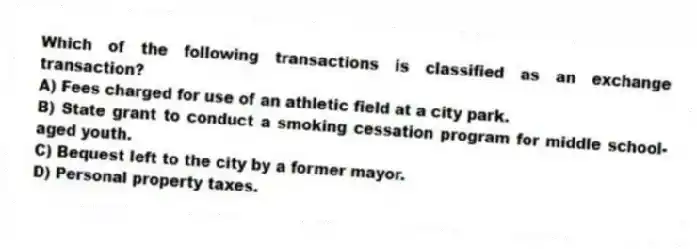Which of the following transactions is classified as an exchange transaction?
A) Fees charged for use of an athletic field at a city park.
B) State grant to conduct a smoking cessation program for middle school-aged youth.
C) Bequest left to the city by a former mayor.
D) Personal property taxes.
