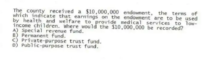 The county received a $10,000,000 endowment, the terms of which indicate that earnings on the endowment are to be used by health and welfare to provide medical services to low-income children. Where would the $10,000,000 be recorded?
A) Special revenue fund.
B) Permanent fund.
C) Private-purpose trust fund.
D) Public-purpose trust fund.