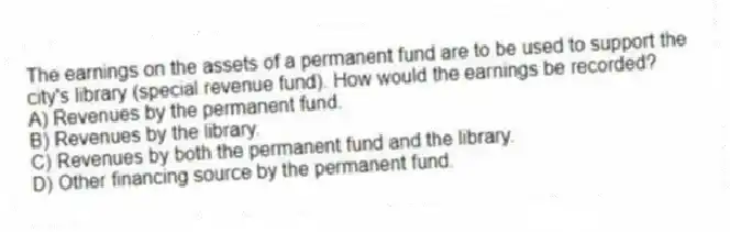 The earnings on the assets of a permanent fund are to be used to support the city's library (special revenue fund). How would the earnings be recorded?
A) Revenues by the permanent fund.
B) Revenues by the library.
C) Revenues by both the permanent fund and the library.
D) Other financing source by the permanent fund.