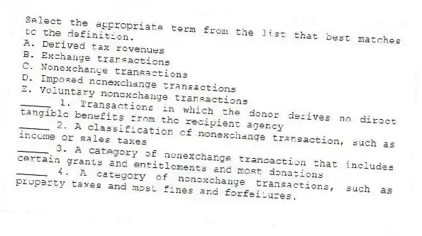 Select the appropriate term from the list that best matches to the definition.
A. Derived tax revenues
B. Exchange transactions
C. Nonexchange transactions
D. Imposed nonexchange transactions
E. Voluntary nonexchange transactions
_____ 1. Transactions in which the donor derives no direct tangible benefits from the recipient agency
_____ 2. A classification of nonexchange transaction, such as income or sales taxes
_____ 3. A category of nonexchange transaction that includes certain grants and entitlements and most donations
_____ 4. A category of nonexchange transactions, such as property taxes and most fines and forfeitures.