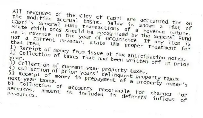 All revenues of the City of Capri are accounted for on the modified accrual basis. Below is shown a list of Capri's General Fund transactions of a revenue nature. State which ones should be recognized by the General Fund as a revenue in the year of occurrence. If any item is not a current revenue, state the proper treatment for that item.
1) Receipt of money from issue of tax anticipation notes.
2) Collection of taxes that had been written off in prior year.
3) Collection of current-year property taxes.
4) Collection of prior years' delinquent property taxes.
5) Receipt of money in prepayment of a property owner's next-year taxes.
6) Collection of accounts receivable for charges for services. Amount is included in deferred inflows of resources.