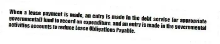 When a lease payment is made, an entry is made in the debt service (or appropriate governmental) fund to record an expenditure, and an entry is made in the governmental activities accounts to reduce Lease Obligations Payable.