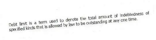 Debt limit is a term used to denote the total amount of indebtedness of specified kinds that is allowed by law to be outstanding at any one time.
