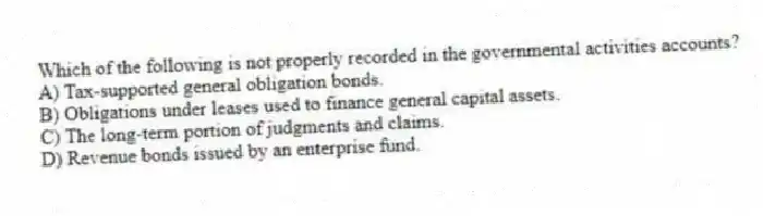 Which of the following is not properly recorded in the governmental activities accounts?
A) Tax-supported general obligation bonds.
B) Obligations under leases used to finance general capital assets.
C) The long-term portion of judgments and claims.
D) Revenue bonds issued by an enterprise fund.