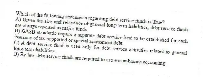 Which of the following statements regarding debt service funds is True?
A) Given the size and relevance of general long-term liabilities, debt service funds are always reported as major funds.
B) GASB standards require a separate debt service fund to be established for each issuance of tax-supported or special assessment debt.
C) A debt service fund is used only for debt service activities related to general long-term liabilities.
D) By law debt service funds are required to use encumbrance accounting.