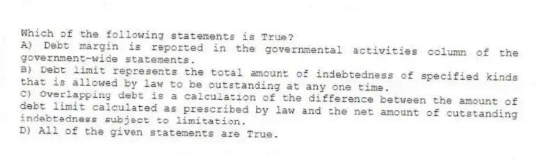 Which of the following statements is True?
A) Debt margin is reported in the governmental activities column of the government-wide statements.
B) Debt limit represents the total amount of indebtedness of specified kinds that is allowed by law to be outstanding at any one time.
C) Overlapping debt is a calculation of the difference between the amount of debt limit calculated as prescribed by law and the net amount of outstanding indebtedness subject to limitation.
D) All of the given statements are True.