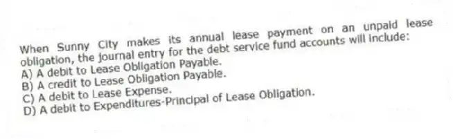When Sunny City makes its annual lease payment on an unpaid lease obligation, the journal entry for the debt service fund accounts will include:
A) A debit to Lease Obligation Payable.
B) A credit to Lease Obligation Payable.
C) A debit to Lease Expense.
D) A debit to Expenditures-Principal of Lease Obligation.