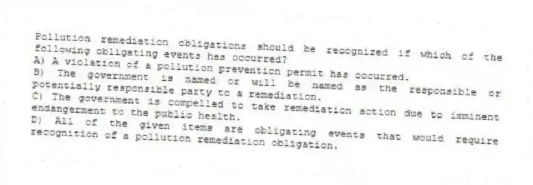 Pollution remediation obligations should be recognized if which of the following obligating events has occurred?
A) A violation of a pollution prevention permit has occurred.
B) The government is named or will be named as the responsible or potentially responsible party to a remediation.
C) The government is compelled to take remediation action due to imminent endangerment to the public health.
D) All of the given items are obligating events that would require recognition of a pollution remediation obligation.