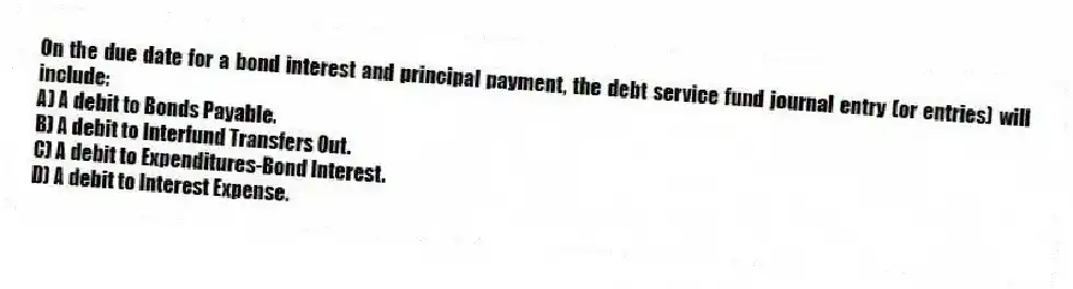 On the due date for a bond interest and principal payment, the debt service fund journal entry (or entries) will include: 
A) A debit to Bonds Payable.
B) A debit to Interfund Transfers Out.
C) A debit to Expenditures-Bond Interest.
D) A debit to Interest Expense.