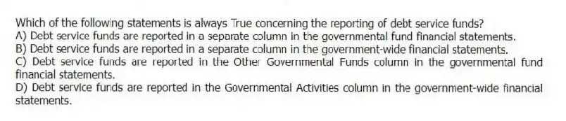 Which of the following statements is always True concerning the reporting of debt service funds?
A) Debt service funds are reported in a separate column in the governmental fund financial statements.
B) Debt service funds are reported in a separate column in the government-wide financial statements.
C) Debt service funds are reported in the Other Governmental Funds column in the governmental fund financial statements.
D) Debt service funds are reported in the Governmental Activities column in the government-wide financial statements.