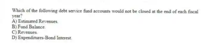 Which of the following debt service fund accounts would not be closed at the end of each fiscal year?
A) Estimated Revenues.
B) Fund Balance.
C) Revenues.
D) Expenditures-Bond Interest.