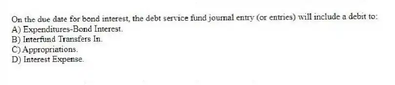 On the due date for bond interest, the debt service fund journal entry (or entries) will include a debit to:
A) Expenditures-Bond Interest.
B) Interfund Transfers In.
C) Appropriations.
D) Interest Expense.