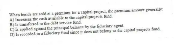 When bonds are sold at a premium for a capital project, the premium amount generally:
A) Increases the cash available to the capital projects fund.
B) Is transferred to the debt service fund.
C) Is applied against the principal balance by the fiduciary agent.
D) Is recorded in a fiduciary fund since it does not belong to the capital projects fund.