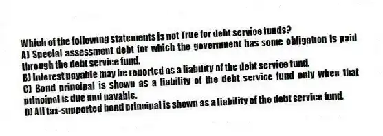 Which of the following statements is not True for debt service funds?
A) Special assessment debt for which the government has some obligation is paid through the debt service fund.
B) Interest payable may be reported as a liability of the debt service fund.
C) Bond principal is shown as a liability of the debt service fund only when that principal is due and payable.
D) All tax-supported bond principal is shown as a liability of the debt service fund.