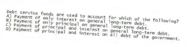Debt service funds are used to account for which of the following?
A) Payment of only interest on general long-term debt.
B) Payment of only principal on general long-term debt.
C) Payment of principal and interest on general long-term debt.
D) Payment of principal and interest on all debt of the government.