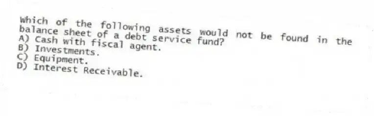 Which of the following assets would not be found in the balance sheet of a debt service fund?
A) Cash with fiscal agent.
B) Investments.
C) Equipment.
D) Interest Receivable.
