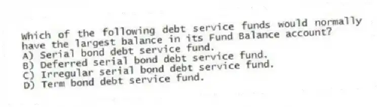 Which of the following debt service funds would normally have the largest balance in its Fund Balance account?
A) Serial bond debt service fund.
B) Deferred serial bond debt service fund.
C) Irregular serial bond debt service fund.
D) Term bond debt service fund.