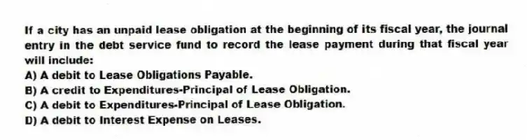 If a city has an unpaid lease obligation at the beginning of its fiscal year, the journal entry in the debt service fund to record the lease payment during that fiscal year will include:
A) A debit to Lease Obligations Payable.
B) A credit to Expenditures-Principal of Lease Obligation.
C) A debit to Expenditures-Principal of Lease Obligation.
D) A debit to Interest Expense on Leases.