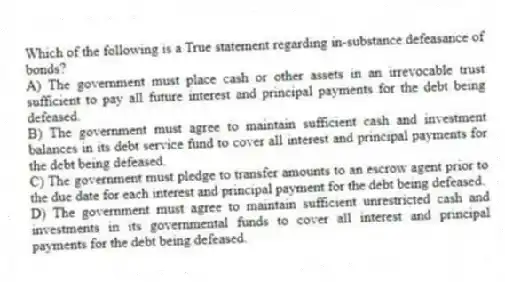 Which of the following is a True statement regarding in-substance defeasance of bonds?
A) The government must place cash or other assets in an irrevocable trust sufficient to pay all future interest and principal payments for the debt being defeased.
B) The government must agree to maintain sufficient cash and investment balances in its debt service fund to cover all interest and principal payments for the debt being defeased.
C) The government must pledge to transfer amounts to an escrow agent prior to the due date for each interest and principal payment for the debt being defeased.
D) The government must agree to maintain sufficient unrestricted cash and investments in its governmental funds to cover all interest and principal payments for the debt being defeased.