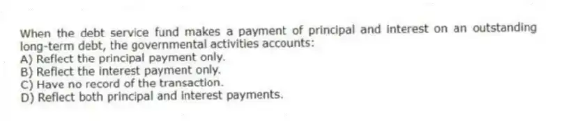 When the debt service fund makes a payment of principal and interest on an outstanding long-term debt, the governmental activities accounts:
A) Reflect the principal payment only.
B) Reflect the interest payment only.
C) Have no record of the transaction.
D) Reflect both principal and interest payments.