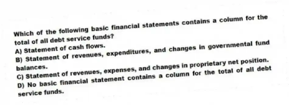 Which of the following basic financial statements contains a column for the total of all debt service funds?
A) Statement of cash flows.
B) Statement of revenues, expenditures, and changes in governmental fund balances.
C) Statement of revenues, expenses, and changes in proprietary net position.
D) No basic financial statement contains a column for the total of all debt service funds.