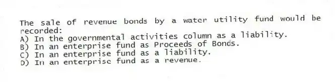 The sale of revenue bonds by a water utility fund would be recorded:
A) In the governmental activities column as a liability.
B) In an enterprise fund as Proceeds of Bonds.
C) In an enterprise fund as a liability.
D) In an enterprise fund as a revenue.