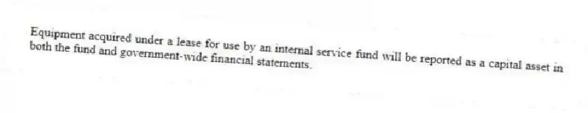 Equipment acquired under a lease for use by an internal service fund will be reported as a capital asset in both the fund and government-wide financial statements.