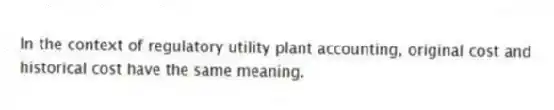 In the context of regulatory utility plant accounting, original cost and historical cost have the same meaning.