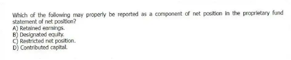 Which of the following may properly be reported as a component of net position in the proprietary fund statement of net position?
A) Retained earnings.
B) Designated equity.
C) Restricted net position.
D) Contributed capital.