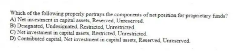 Which of the following properly portrays the components of net position for proprietary funds?
A) Net investment in capital assets, Reserved, Unreserved.
B) Designated, Undesignated, Restricted, Unrestricted.
C) Net investment in capital assets, Restricted, Unrestricted.
D) Contributed capital, Net investment in capital assets, Reserved, Unreserved.