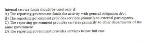 Internal service funds should be used only if:
A) The reporting government funds the activity with general obligation debt.
B) The reporting government provides services primarily to external participants.
C) The reporting government provides services primarily to other departments of the same government.
D) The reporting government provides services below full cost.