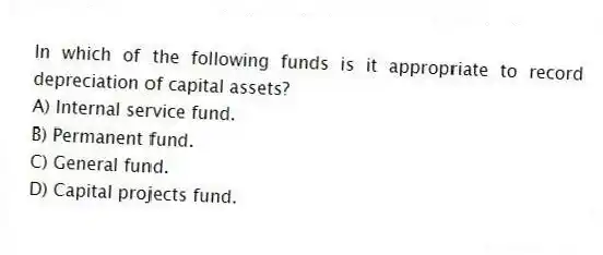 In which of the following funds is it appropriate to record depreciation of capital assets?
A) Internal service fund.
B) Permanent fund.
C) General fund.
D) Capital projects fund.