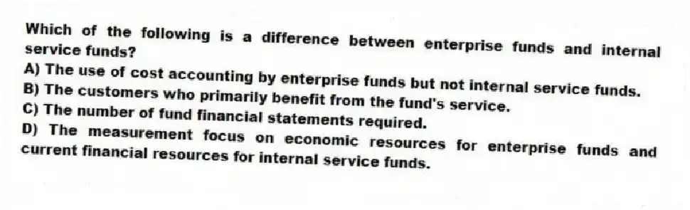 Which of the following is a difference between enterprise funds and internal service funds?
A) The use of cost accounting by enterprise funds but not internal service funds.
B) The customers who primarily benefit from the fund's service.
C) The number of fund financial statements required.
D) The measurement focus on economic resources for enterprise funds and current financial resources for internal service funds.