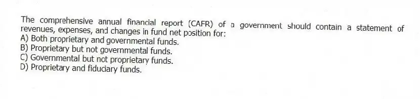 The comprehensive annual financial report (CAFR) of a government should contain a statement of revenues, expenses, and changes in fund net position for:
A) Both proprietary and governmental funds.
B) Proprietary but not governmental funds.
C) Governmental but not proprietary funds.
D) Proprietary and fiduciary funds.