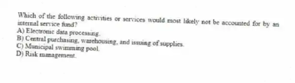 Which of the following activities or services would most likely not be accounted for by an internal service fund?
A) Electronic data processing.
B) Central purchasing, warehousing, and issuing of supplies.
C) Municipal swimming pool.
D) Risk management.