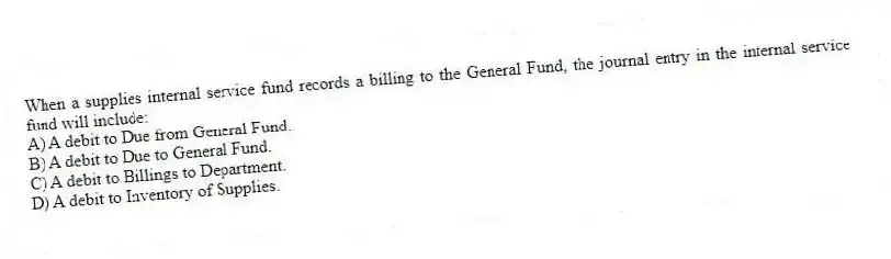 When a supplies internal service fund records a billing to the General Fund, the journal entry in the internal service fund will include:
A) A debit to Due from General Fund.
B) A debit to Due to General Fund.
C) A debit to Billings to Department.
D) A debit to Inventory of Supplies.