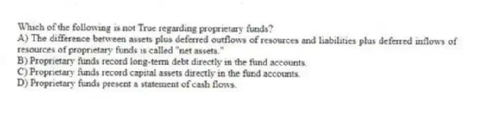 Which of the following is not True regarding proprietary funds?
A) The difference between assets plus deferred outflows of resources and liabilities plus deferred inflows of resources of proprietary funds is called "net assets."
B) Proprietary funds record long-term debt directly in the fund accounts.
C) Proprietary funds record capital assets directly in the fund accounts.
D) Proprietary funds present a statement of cash flows.