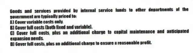 Goods and services provided by internal service funds to other departments of the government are typically priced to:
A) Cover variable costs only.
B) Cover full costs (both fixed and variable).
C) Cover full costs, plus an additional charge to capital maintenance and anticipated expansion needs.
D) Cover full costs, plus an additional charge to ensure a reasonable profit.