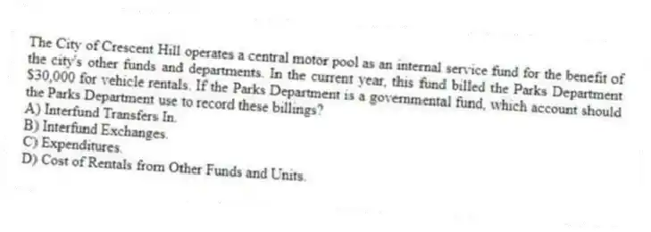 The City of Crescent Hill operates a central motor pool as an internal service fund for the benefit of the city's other funds and departments. In the current year, this fund billed the Parks Department $30,000 for vehicle rentals. If the Parks Department is a governmental fund, which account should the Parks Department use to record these billings?
A) Interfund Transfers In.
B) Interfund Exchanges.
C) Expenditures.
D) Cost of Rentals from Other Funds and Units.