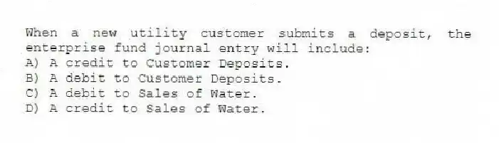 When a new utility customer submits a deposit, the enterprise fund journal entry will include:
A) A credit to Customer Deposits.
B) A debit to Customer Deposits.
C) A debit to Sales of Water.
D) A credit to Sales of Water.