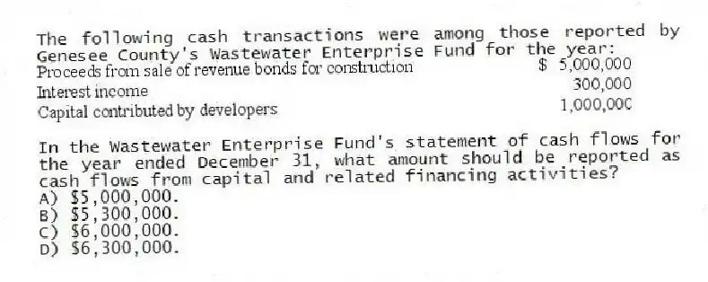 The following cash transactions were among those reported by Genesee County's Wastewater Enterprise Fund for the year:
In the Wastewater Enterprise Fund's statement of cash flows for the year ended December 31, what amount should be reported as cash flows from capital and related financing activities?
A) $5,000,000.
B) $5,300,000.
C) $6,000,000.
D) $6,300,000.