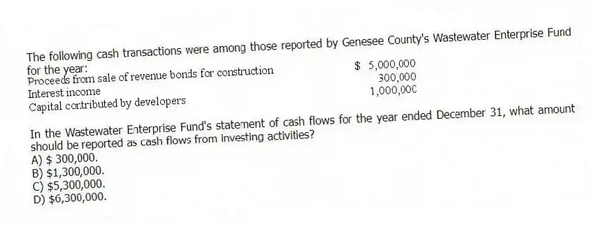 The following cash transactions were among those reported by Genesee County's Wastewater Enterprise Fund for the year:
In the Wastewater Enterprise Fund's statement of cash flows for the year ended December 31, what amount should be reported as cash flows from investing activities?
A) $ 300,000.
B) $1,300,000.
C) $5,300,000.
D) $6,300,000.