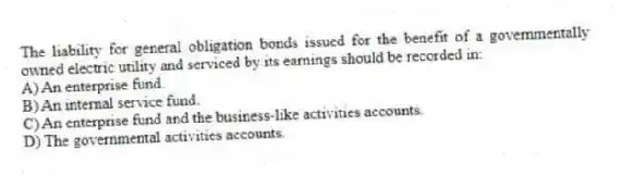 The liability for general obligation bonds issued for the benefit of a governmentally owned electric utility and serviced by its earnings should be recorded in:
A) An enterprise fund.
B) An internal service fund.
C) An enterprise fund and the business-like activities accounts.
D) The governmental activities accounts.