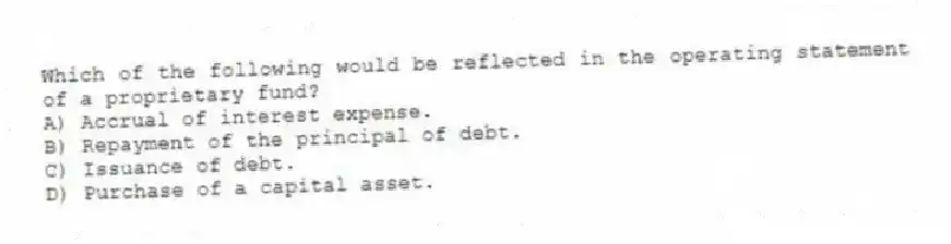 Which of the following would be reflected in the operating statement of a proprietary fund?
A) Accrual of interest expense.
B) Repayment of the principal of debt.
C) Issuance of debt.
D) Purchase of a capital asset.