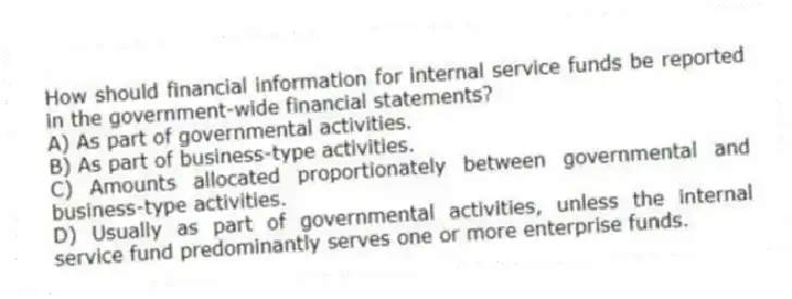 How should financial information for internal service funds be reported in the government-wide financial statements?
A) As part of governmental activities.
B) As part of business-type activities.
C) Amounts allocated proportionately between governmental and business-type activities.
D) Usually as part of governmental activities, unless the internal service fund predominantly serves one or more enterprise funds.