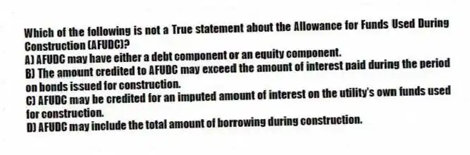 Which of the following is not a True statement about the Allowance for Funds Used During Construction (AFUDC)?
A) AFUDC may have either a debt component or an equity component.
B) The amount credited to AFUDC may exceed the amount of interest paid during the period on bonds issued for construction.
C) AFUDC may be credited for an imputed amount of interest on the utility's own funds used for construction.
D) AFUDC may include the total amount of borrowing during construction.