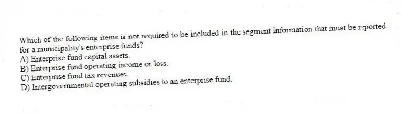 Which of the following items is not required to be included in the segment information that must be reported for a municipality's enterprise funds?
A) Enterprise fund capital assets.
B) Enterprise fund operating income or loss.
C) Enterprise fund tax revenues.
D) Intergovernmental operating subsidies to an enterprise fund.