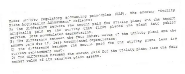 Under utility regulatory accounting principles (RAP), the account "Utility Plant Acquisition Adjustment" reflects:
A) The difference between the amount paid for utility plant and the amount originally paid by the utility that first placed the plant into public service, less accumulated depreciation.
B) The difference between the fair market value of the utility plant and the amount paid for it, less accumulated depreciation.
C) The difference between the amount paid for the utility plant less its current replacement cost.
D) The difference between the amount paid for the utility plant less the fair market value of its tangible plant assets.